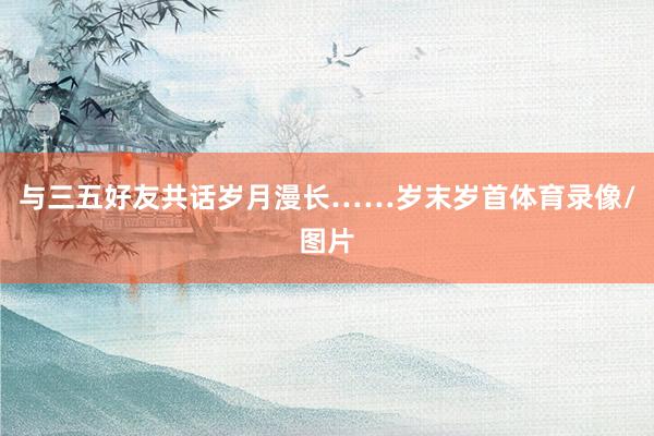 与三五好友共话岁月漫长……岁末岁首体育录像/图片
