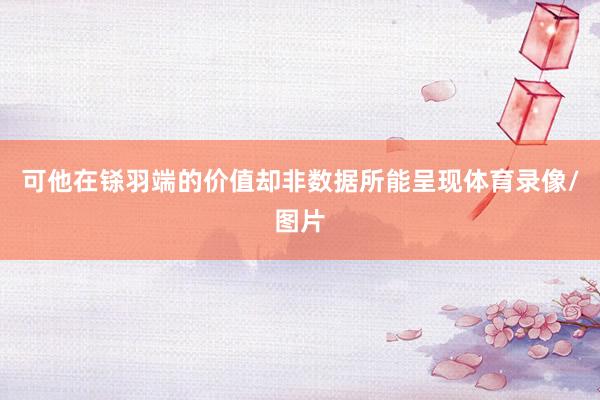 可他在铩羽端的价值却非数据所能呈现体育录像/图片