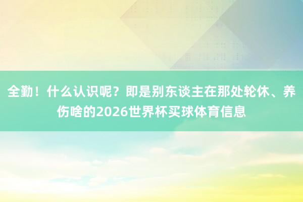全勤！什么认识呢？即是别东谈主在那处轮休、养伤啥的2026世界杯买球体育信息