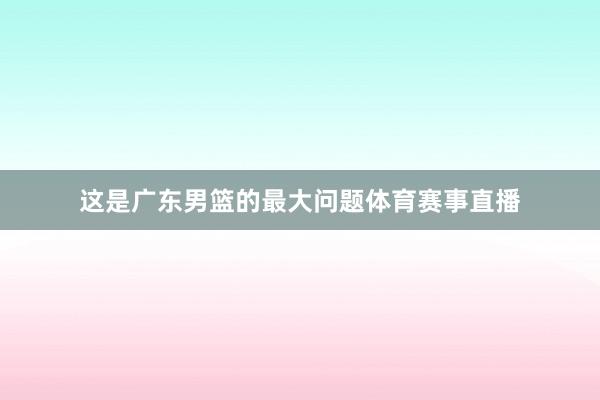这是广东男篮的最大问题体育赛事直播