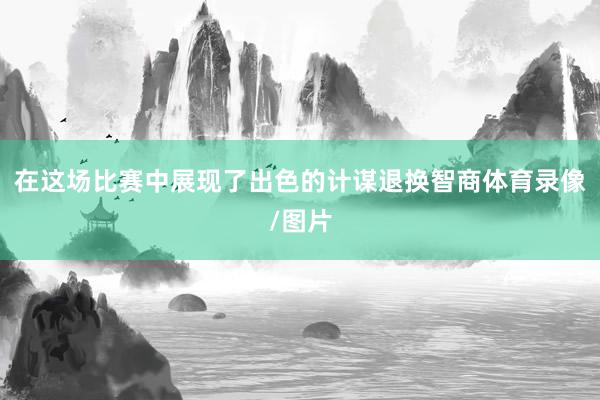 在这场比赛中展现了出色的计谋退换智商体育录像/图片