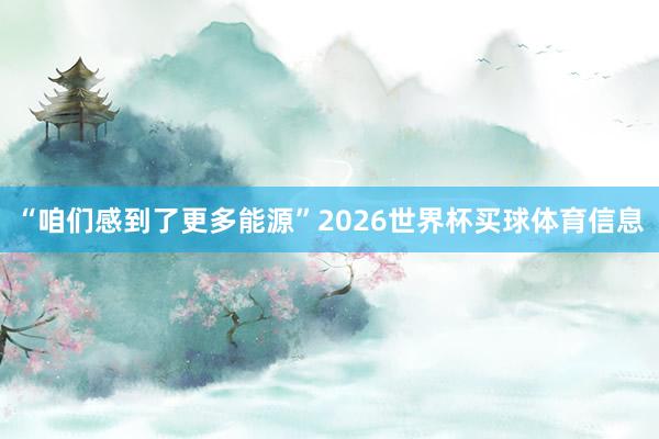 “咱们感到了更多能源”2026世界杯买球体育信息