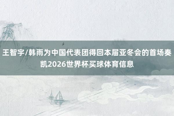 王智宇/韩雨为中国代表团得回本届亚冬会的首场奏凯2026世界杯买球体育信息
