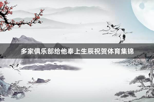 多家俱乐部给他奉上生辰祝贺体育集锦