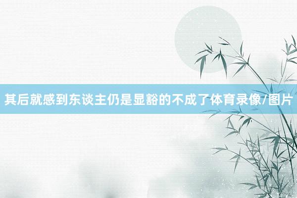其后就感到东谈主仍是显豁的不成了体育录像/图片