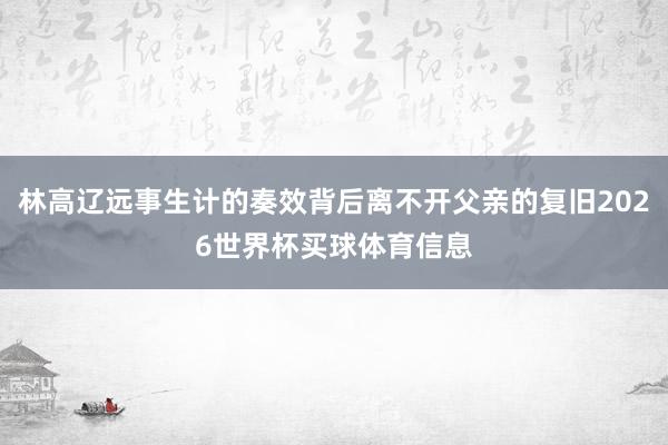 林高辽远事生计的奏效背后离不开父亲的复旧2026世界杯买球体育信息