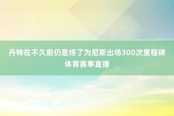 丹特在不久前仍是终了为尼斯出场300次里程碑体育赛事直播