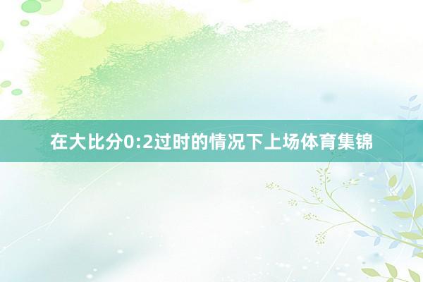 在大比分0:2过时的情况下上场体育集锦