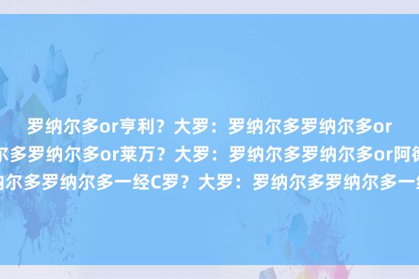 罗纳尔多or亨利？大罗：罗纳尔多罗纳尔多or哈兰德？大罗：罗纳尔多罗纳尔多or莱万？大罗：罗纳尔多罗纳尔多or阿德里亚诺？大罗：罗纳尔多罗纳尔多一经C罗？大罗：罗纳尔多罗纳尔多一经梅西？大罗：梅西罗纳尔多一经罗马里奥？大罗：皆选体育赛事直播