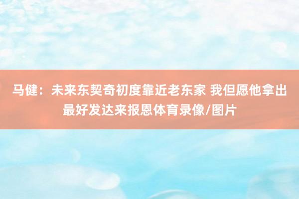 马健：未来东契奇初度靠近老东家 我但愿他拿出最好发达来报恩体育录像/图片