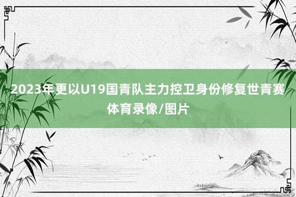 2023年更以U19国青队主力控卫身份修复世青赛体育录像/图片