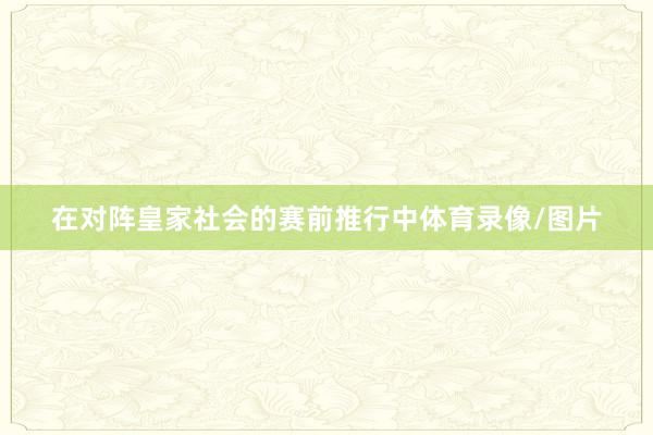在对阵皇家社会的赛前推行中体育录像/图片