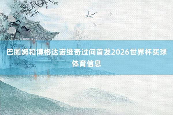 巴图姆和博格达诺维奇过问首发2026世界杯买球体育信息