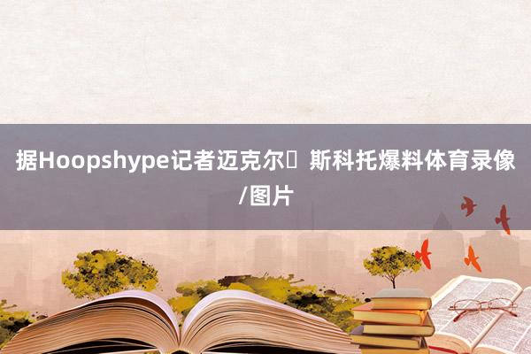 据Hoopshype记者迈克尔・斯科托爆料体育录像/图片