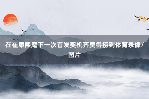 在崔康熙麾下一次首发契机齐莫得捞到体育录像/图片