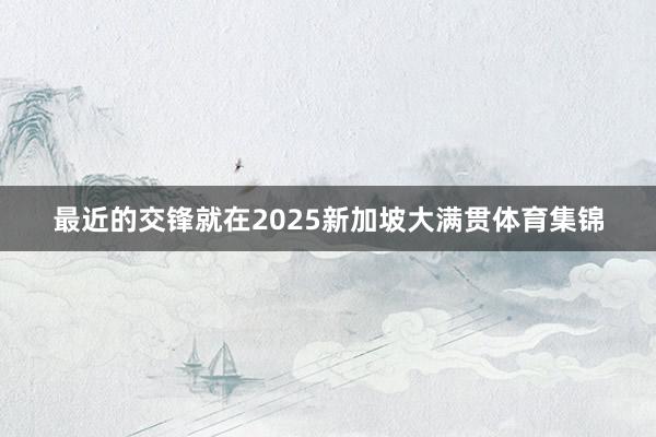 最近的交锋就在2025新加坡大满贯体育集锦