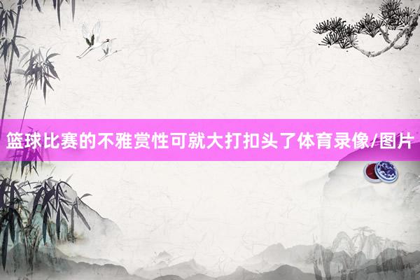篮球比赛的不雅赏性可就大打扣头了体育录像/图片