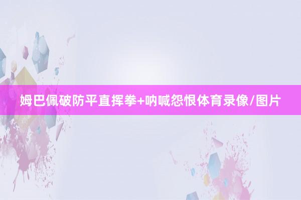 姆巴佩破防平直挥拳+呐喊怨恨体育录像/图片