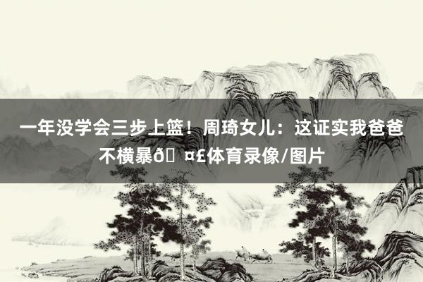 一年没学会三步上篮!周琦女儿:这证实我爸爸不横暴🤣体育录像/图片