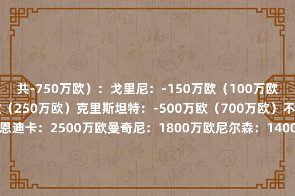 共-750万欧）：戈里尼：-150万欧（100万欧）胡梅尔斯：-100万欧（250万欧）克里斯坦特：-500万欧（700万欧）不变：贝鲁奇：50万欧恩迪卡：2500万欧曼奇尼：1800万欧尼尔森：1400万欧伦施：1200万欧切利克：500万欧阿卜杜勒哈米德：400万欧布巴-桑加雷：100万欧杜亚斯：800万欧帕雷德斯：500万欧皮西利：1200万欧佩莱格里尼：1400万欧巴尔丹王人：1400万欧沙拉维：500万欧苏莱：2200万欧迪巴拉：800万欧多夫比克：3000万欧肖穆罗多夫：400万欧    体育录像/图片