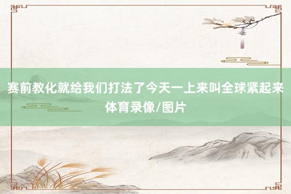 赛前教化就给我们打法了今天一上来叫全球紧起来体育录像/图片
