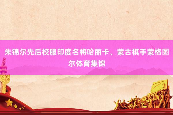 朱锦尔先后校服印度名将哈丽卡、蒙古棋手蒙格图尔体育集锦