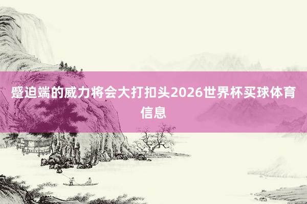 蹙迫端的威力将会大打扣头2026世界杯买球体育信息