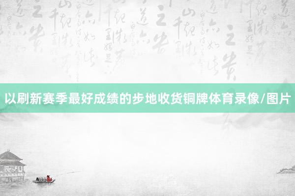 以刷新赛季最好成绩的步地收货铜牌体育录像/图片