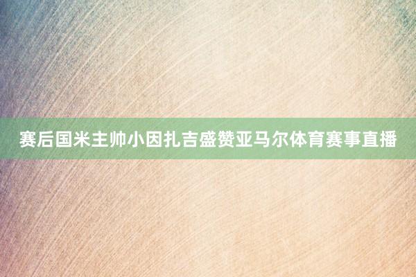 赛后国米主帅小因扎吉盛赞亚马尔体育赛事直播