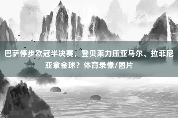 巴萨停步欧冠半决赛，登贝莱力压亚马尔、拉菲尼亚拿金球？体育录像/图片