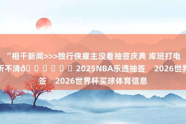 “相干新闻>>>独行侠雇主没看抽签庆典 库班打电话示知放浪尖叫听不清😂			2025NBA乐透抽签    2026世界杯买球体育信息