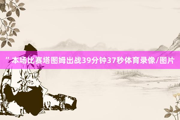 ”本场比赛塔图姆出战39分钟37秒体育录像/图片