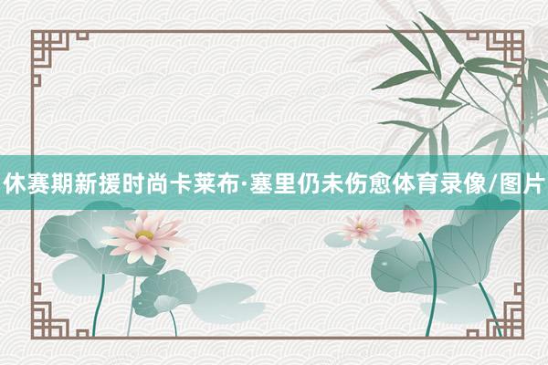 休赛期新援时尚卡莱布·塞里仍未伤愈体育录像/图片