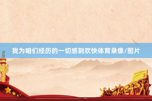 我为咱们经历的一切感到欢快体育录像/图片