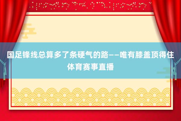 国足锋线总算多了条硬气的路——唯有膝盖顶得住体育赛事直播