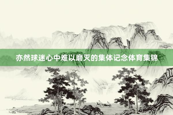 亦然球迷心中难以磨灭的集体记念体育集锦