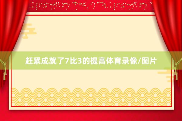 赶紧成就了7比3的提高体育录像/图片