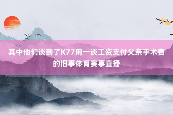 其中他们谈到了K77用一谈工资支付父亲手术费的旧事体育赛事直播