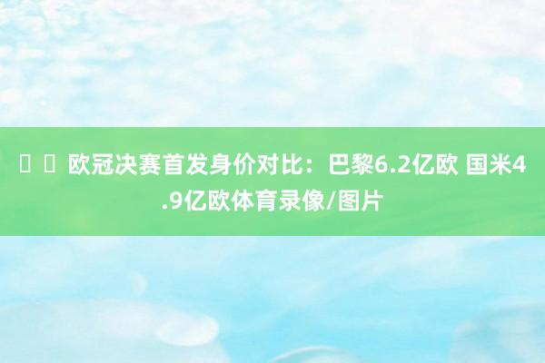 ⚔️欧冠决赛首发身价对比：巴黎6.2亿欧 国米4.9亿欧体育录像/图片