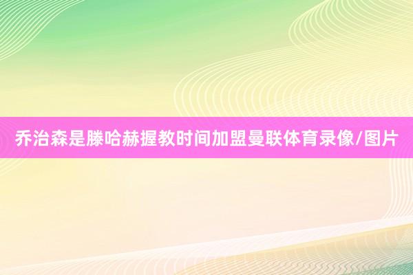 乔治森是滕哈赫握教时间加盟曼联体育录像/图片