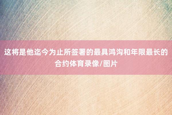 这将是他迄今为止所签署的最具鸿沟和年限最长的合约体育录像/图片