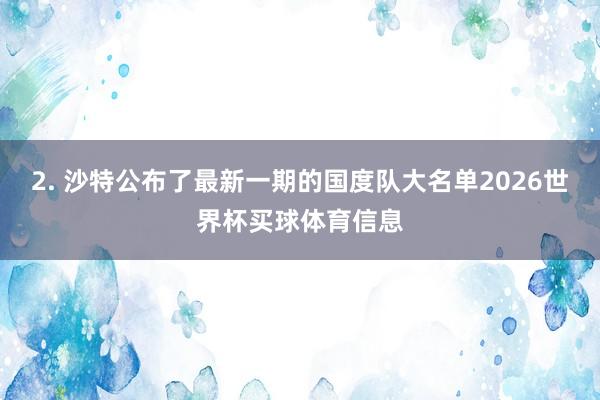 2. 沙特公布了最新一期的国度队大名单2026世界杯买球体育信息