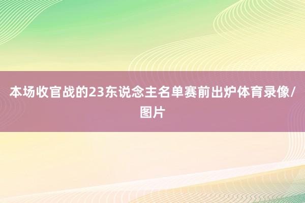 本场收官战的23东说念主名单赛前出炉体育录像/图片