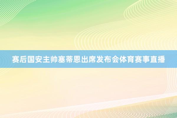 赛后国安主帅塞蒂恩出席发布会体育赛事直播