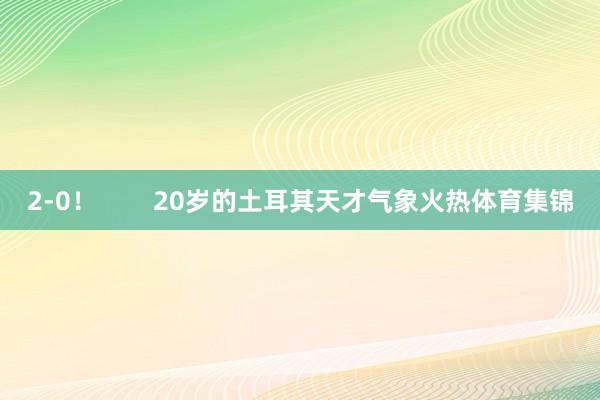 2-0！        20岁的土耳其天才气象火热体育集锦