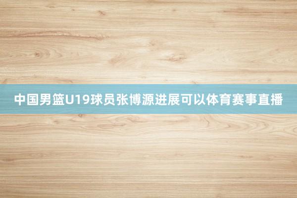 中国男篮U19球员张博源进展可以体育赛事直播