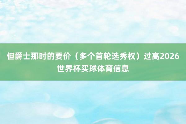 但爵士那时的要价(多个首轮选秀权)过高2026世界杯买球体育信息