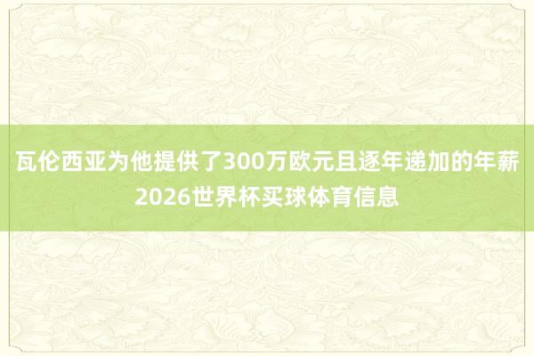 瓦伦西亚为他提供了300万欧元且逐年递加的年薪2026世界杯买球体育信息