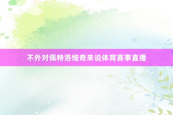 不外对佩特洛维奇来说体育赛事直播