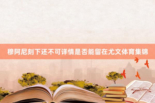 穆阿尼刻下还不可详情是否能留在尤文体育集锦